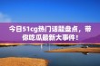 今日51cg热门话题盘点，带你吃瓜最新大事件！