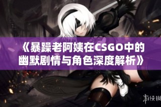 《暴躁老阿姨在CSGO中的幽默剧情与角色深度解析》