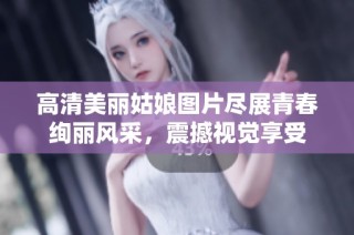 高清美丽姑娘图片尽展青春绚丽风采，震撼视觉享受