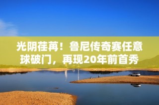 光阴荏苒！鲁尼传奇赛任意球破门，再现20年前首秀神迹