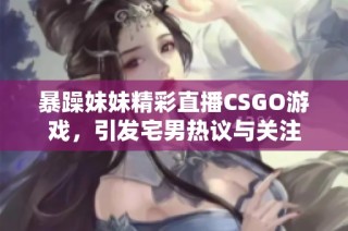 暴躁妹妹精彩直播CSGO游戏，引发宅男热议与关注