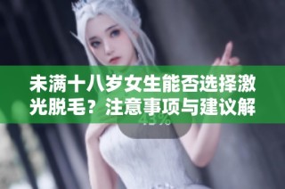 未满十八岁女生能否选择激光脱毛？注意事项与建议解读