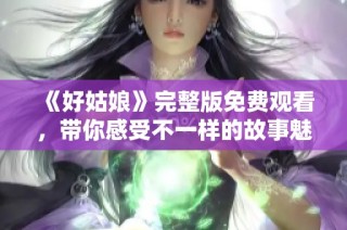 《好姑娘》完整版免费观看，带你感受不一样的故事魅力