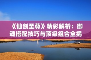 《仙剑至尊》精彩解析：御魂搭配技巧与顶级组合全揭秘