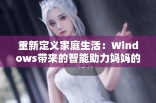 重新定义家庭生活：Windows带来的智能助力妈妈的新选择