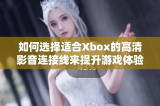 如何选择适合Xbox的高清影音连接线来提升游戏体验