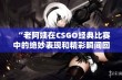 “老阿姨在CSGO经典比赛中的绝妙表现和精彩瞬间回顾”