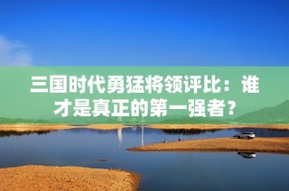 三国时代勇猛将领评比：谁才是真正的第一强者？