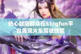 热心朝阳群众在51cgfun平台展现火车驾驶技能