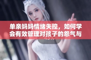 单亲妈妈情绪失控，如何学会有效管理对孩子的怨气与沟通技巧