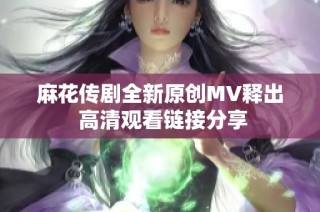 麻花传剧全新原创MV释出 高清观看链接分享