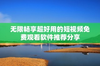 无限畅享超好用的短视频免费观看软件推荐分享