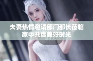 夫妻热情邀请部门部长莅临家中共度美好时光