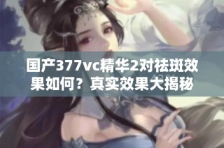 国产377vc精华2对祛斑效果如何？真实效果大揭秘