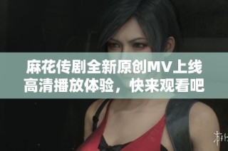 麻花传剧全新原创MV上线高清播放体验，快来观看吧