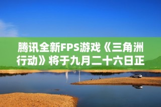 腾讯全新FPS游戏《三角洲行动》将于九月二十六日正式发布