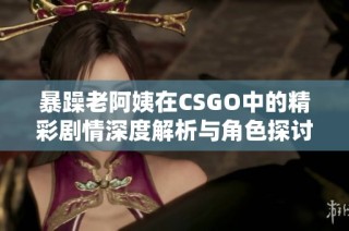 暴躁老阿姨在CSGO中的精彩剧情深度解析与角色探讨