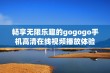 畅享无限乐趣的gogogo手机高清在线视频播放体验