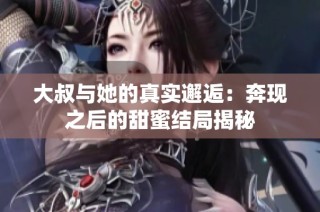 大叔与她的真实邂逅：奔现之后的甜蜜结局揭秘