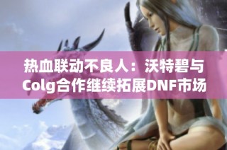 热血联动不良人：沃特碧与Colg合作继续拓展DNF市场影响力