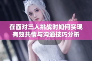 在面对三人挑战时如何实现有效共情与沟通技巧分析