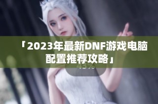 「2023年最新DNF游戏电脑配置推荐攻略」