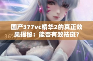 国产377vc精华2的真正效果揭秘：能否有效祛斑？