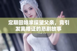 定期回娘家探望父亲，竟引发离婚证的悲剧故事