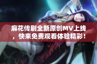 麻花传剧全新原创MV上线，快来免费观看体验精彩！