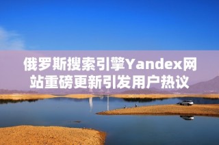 俄罗斯搜索引擎Yandex网站重磅更新引发用户热议