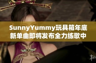 SunnyYummy玩具箱年底新单曲即将发布全力练歌中