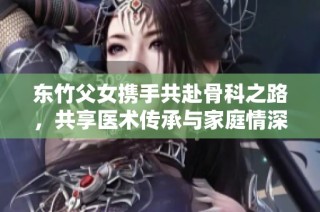 东竹父女携手共赴骨科之路，共享医术传承与家庭情深