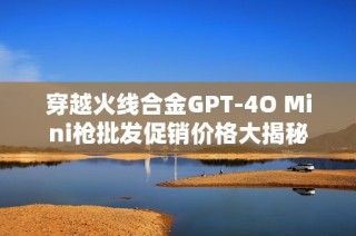 穿越火线合金GPT-4O Mini枪批发促销价格大揭秘