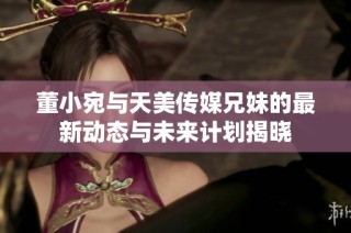 董小宛与天美传媒兄妹的最新动态与未来计划揭晓