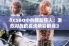 《CSGO中的暴躁狂人：激烈对战的高清精彩瞬间》