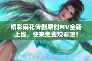 精彩麻花传剧原创MV全新上线，快来免费观看吧！