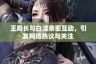 王局长与白洁亲密互动，引发网络热议与关注