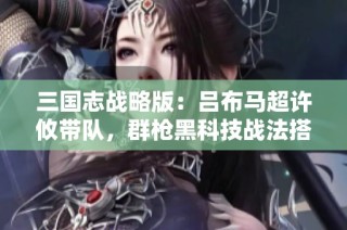 三国志战略版：吕布马超许攸带队，群枪黑科技战法搭配全解析