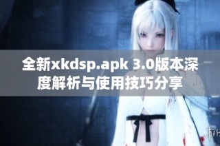 全新xkdsp.apk 3.0版本深度解析与使用技巧分享