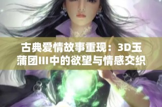 古典爱情故事重现：3D玉蒲团Ⅲ中的欲望与情感交织