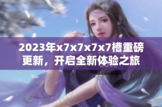 2023年x7x7x7x7槽重磅更新，开启全新体验之旅