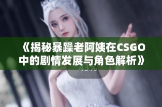 《揭秘暴躁老阿姨在CSGO中的剧情发展与角色解析》