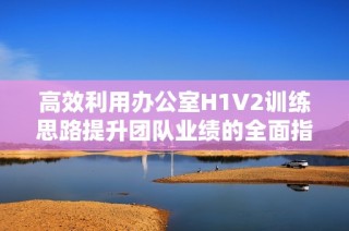 高效利用办公室H1V2训练思路提升团队业绩的全面指南