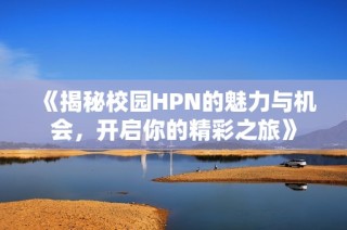 《揭秘校园HPN的魅力与机会，开启你的精彩之旅》