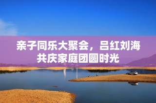 亲子同乐大聚会，吕红刘海共庆家庭团圆时光