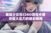 暴躁少女在CSGO游戏中展现强大实力的精彩瞬间