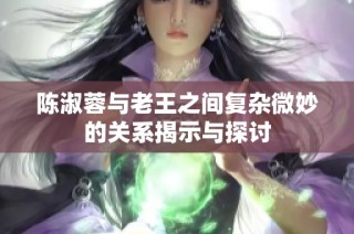 陈淑蓉与老王之间复杂微妙的关系揭示与探讨