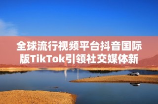 全球流行视频平台抖音国际版TikTok引领社交媒体新潮流