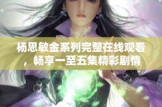 杨思敏金系列完整在线观看，畅享一至五集精彩剧情