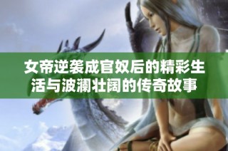 女帝逆袭成官奴后的精彩生活与波澜壮阔的传奇故事